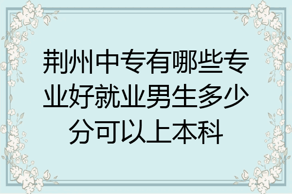 荆州中专有哪些专业好就业男生多少分可以上本科