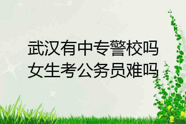 武汉有中专警校吗女生考公务员难吗