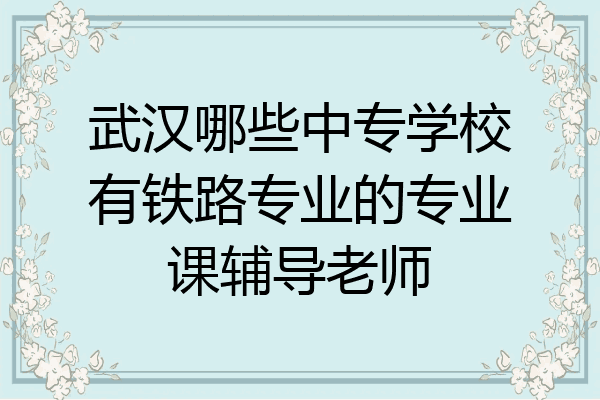 武汉哪些中专学校有铁路专业的专业课辅导老师