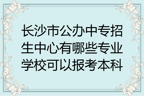 长沙市公办中专招生中心有哪些专业学校可以报考本科