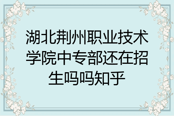 湖北荆州职业技术学院中专部还在招生吗吗知乎