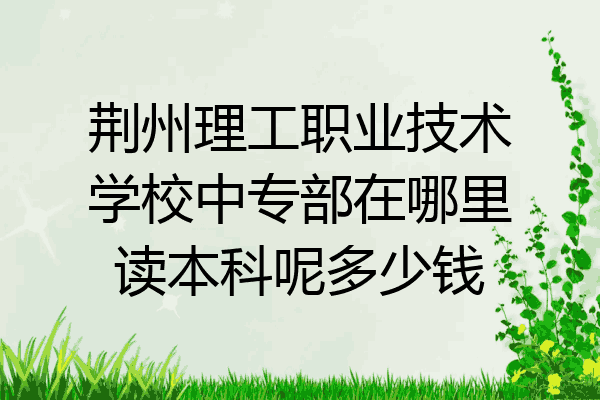 荆州理工职业技术学校中专部在哪里读本科呢多少钱