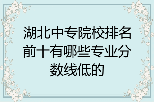 湖北中专院校排名前十有哪些专业分数线低的