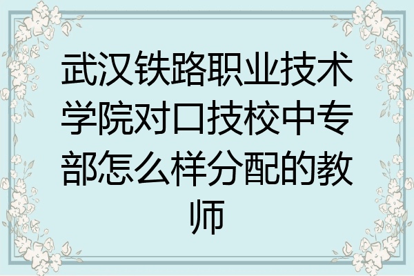 武汉铁路职业技术学院对口技校中专部怎么样分配的教师