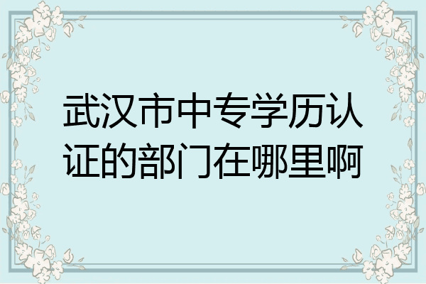 武汉市中专学历认证的部门在哪里啊