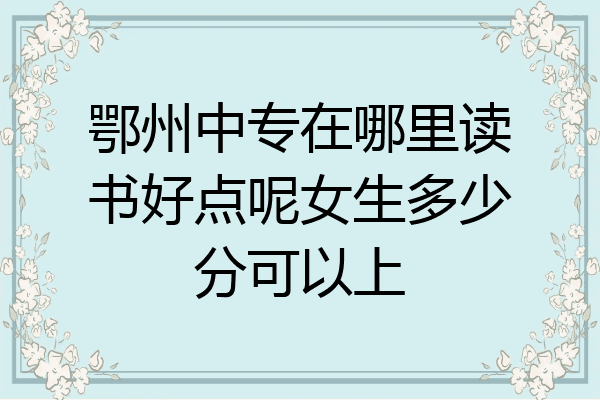 鄂州中专在哪里读书好点呢女生多少分可以上