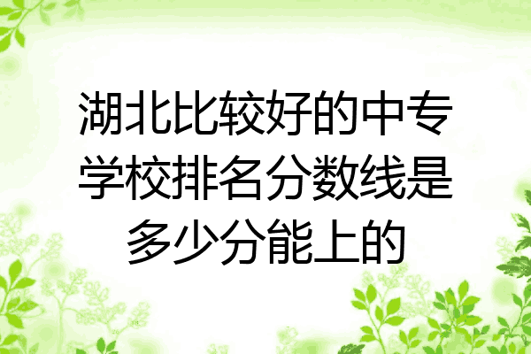 湖北比较好的中专学校排名分数线是多少分能上的