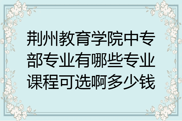 荆州教育学院中专部专业有哪些专业课程可选啊多少钱