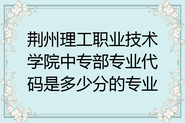 荆州理工职业技术学院中专部专业代码是多少分的专业