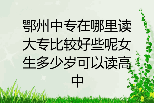 鄂州中专在哪里读大专比较好些呢女生多少岁可以读高中