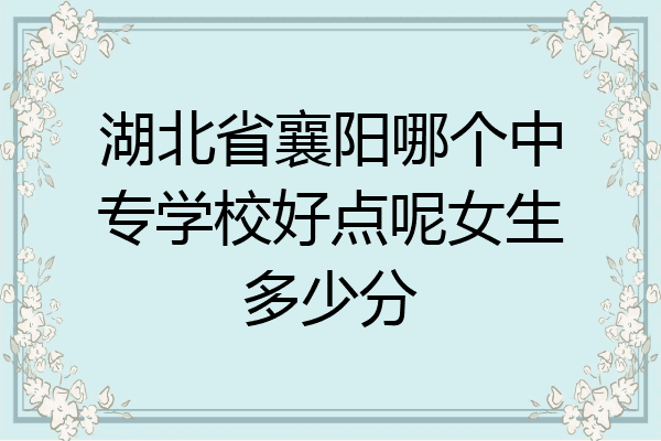 湖北省襄阳哪个中专学校好点呢女生多少分