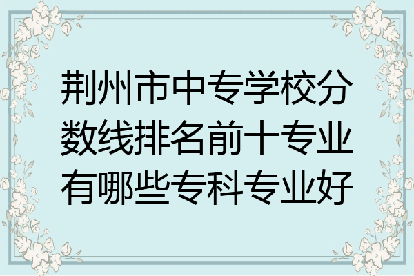 荆州市中专学校分数线排名前十专业有哪些专科专业好