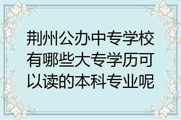 荆州公办中专学校有哪些大专学历可以读的本科专业呢