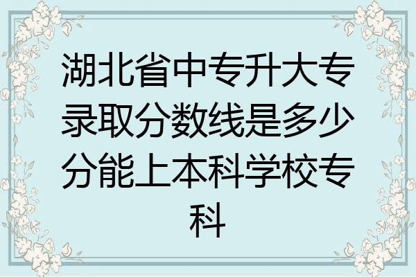 湖北省中专升大专录取分数线是多少分能上本科学校专科
