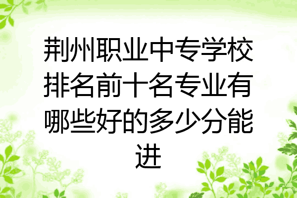 荆州职业中专学校排名前十名专业有哪些好的多少分能进