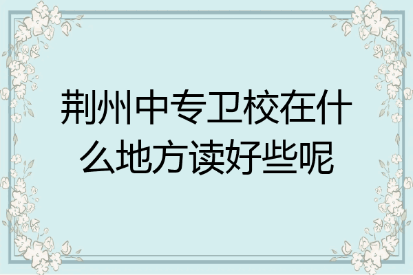 荆州中专卫校在什么地方读好些呢