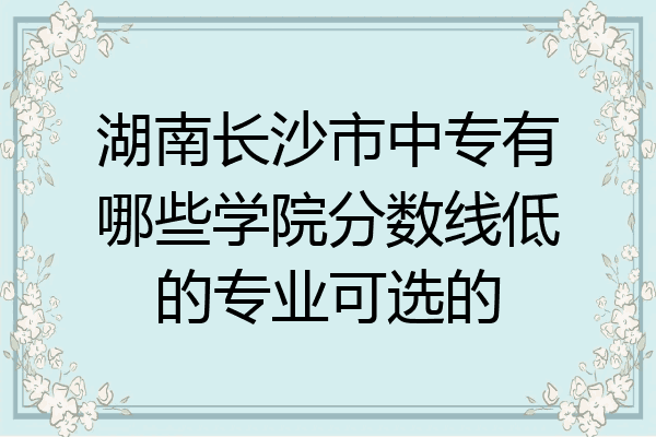 湖南长沙市中专有哪些学院分数线低的专业可选的