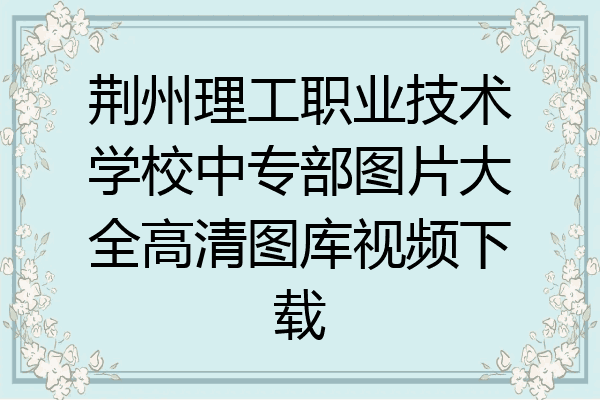 荆州理工职业技术学校中专部图片大全高清图库视频下载