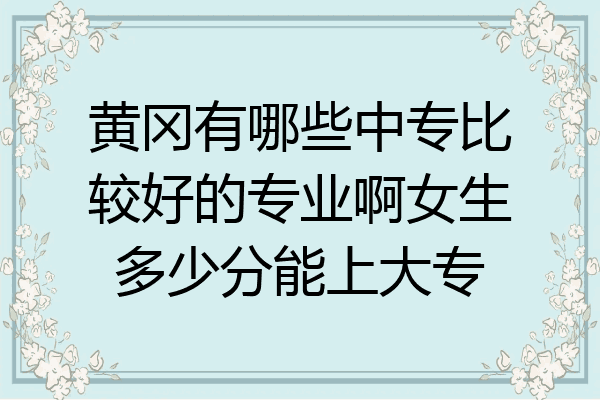 黄冈有哪些中专比较好的专业啊女生多少分能上大专