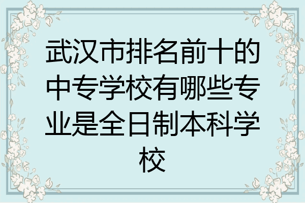 武汉市排名前十的中专学校有哪些专业是全日制本科学校