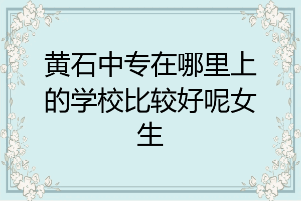 黄石中专在哪里上的学校比较好呢女生