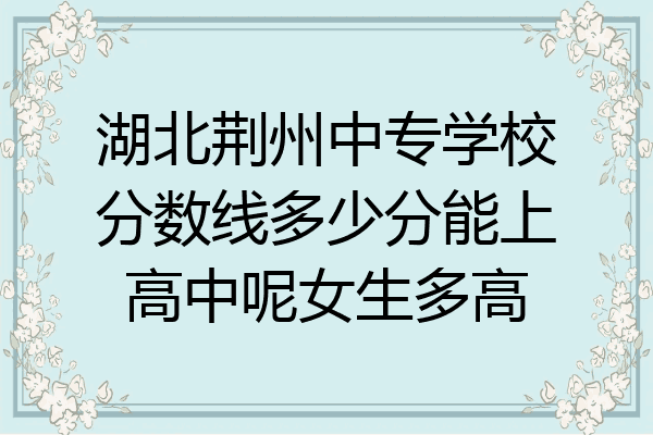 湖北荆州中专学校分数线多少分能上高中呢女生多高