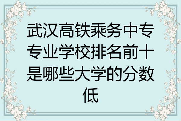 武汉高铁乘务中专专业学校排名前十是哪些大学的分数低