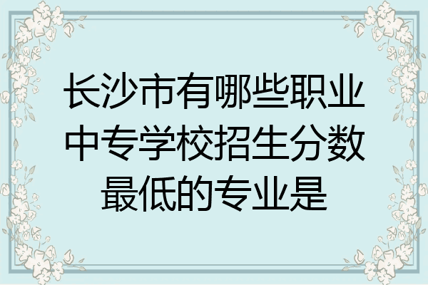 长沙市有哪些职业中专学校招生分数最低的专业是