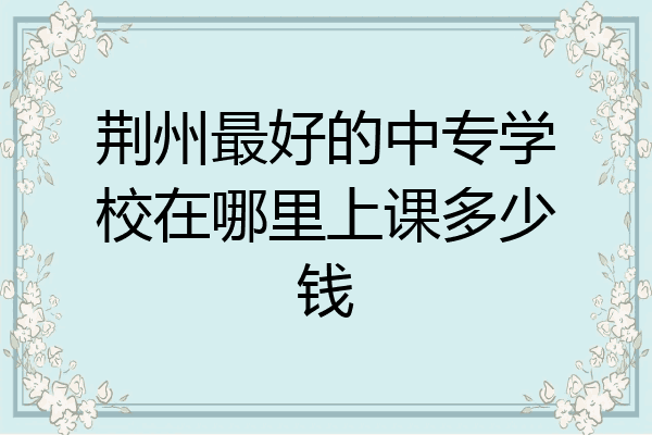 荆州最好的中专学校在哪里上课多少钱