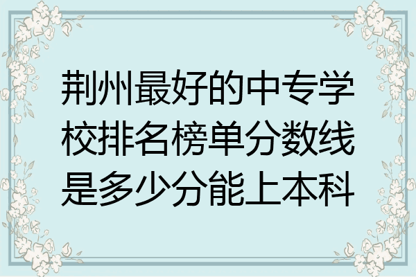 荆州最好的中专学校排名榜单分数线是多少分能上本科