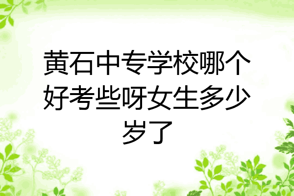黄石中专学校哪个好考些呀女生多少岁了