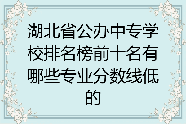 湖北省公办中专学校排名榜前十名有哪些专业分数线低的