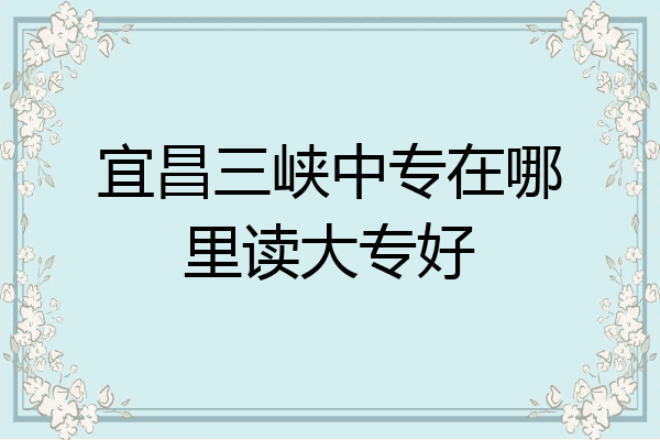 宜昌三峡中专在哪里读大专好