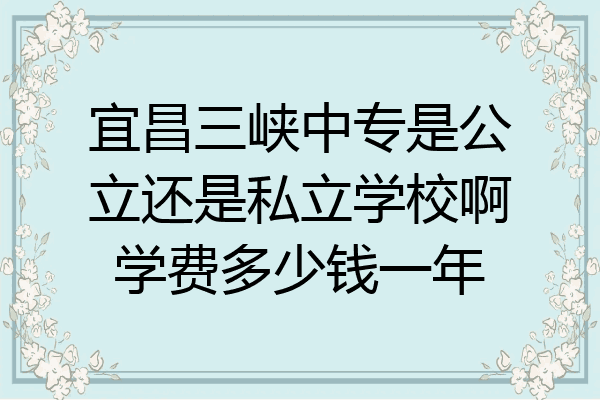 宜昌三峡中专是公立还是私立学校啊学费多少钱一年