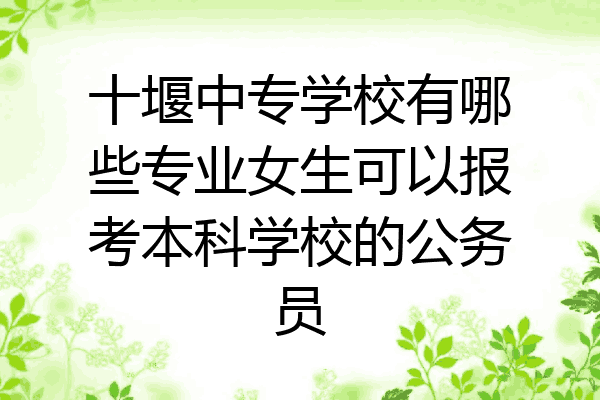 十堰中专学校有哪些专业女生可以报考本科学校的公务员