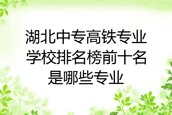 湖北中专高铁专业学校排名榜前十名是哪些专业