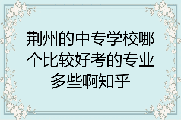 荆州的中专学校哪个比较好考的专业多些啊知乎