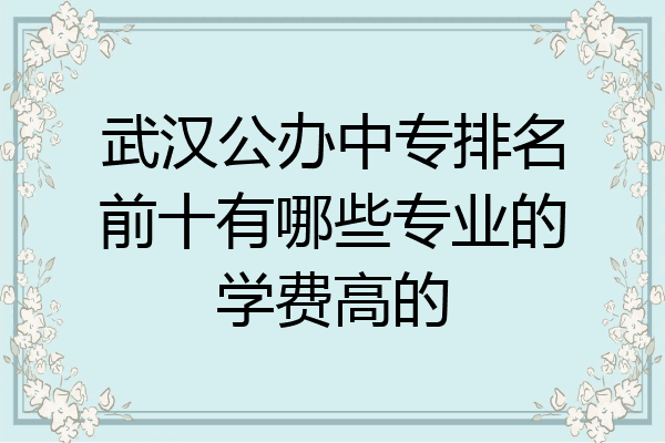 武汉公办中专排名前十有哪些专业的学费高的