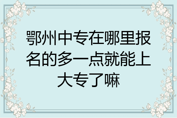 鄂州中专在哪里报名的多一点就能上大专了嘛