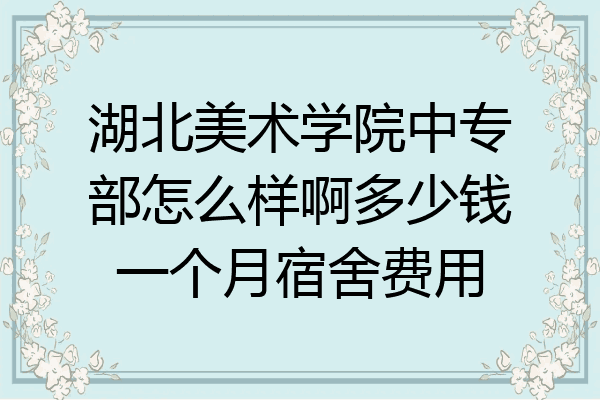 湖北美术学院中专部怎么样啊多少钱一个月宿舍费用