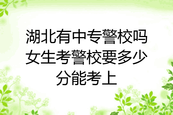 湖北有中专警校吗女生考警校要多少分能考上