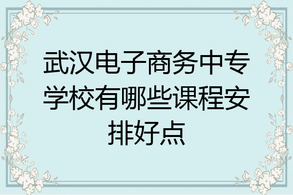 武汉电子商务中专学校有哪些课程安排好点