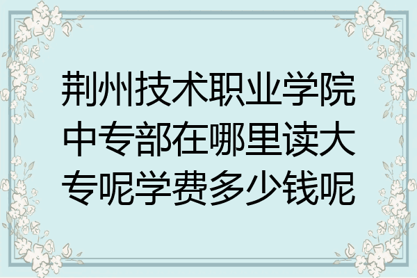 荆州技术职业学院中专部在哪里读大专呢学费多少钱呢