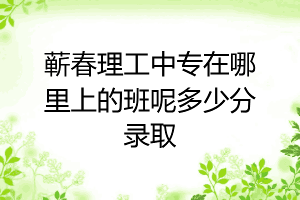 蕲春理工中专在哪里上的班呢多少分录取
