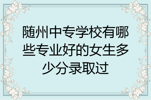 随州中专学校有哪些专业好的女生多少分录取过