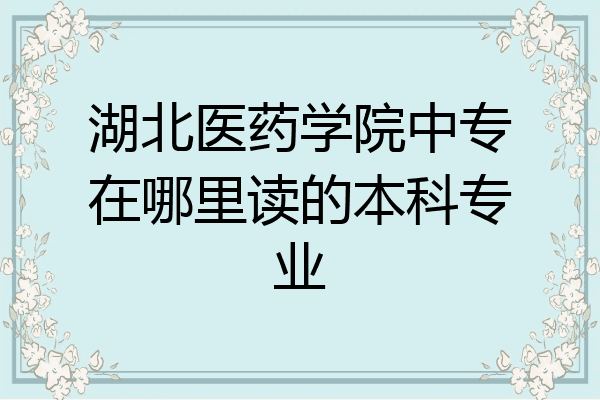 湖北医药学院中专在哪里读的本科专业