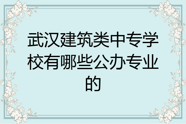 武汉建筑类中专学校有哪些公办专业的