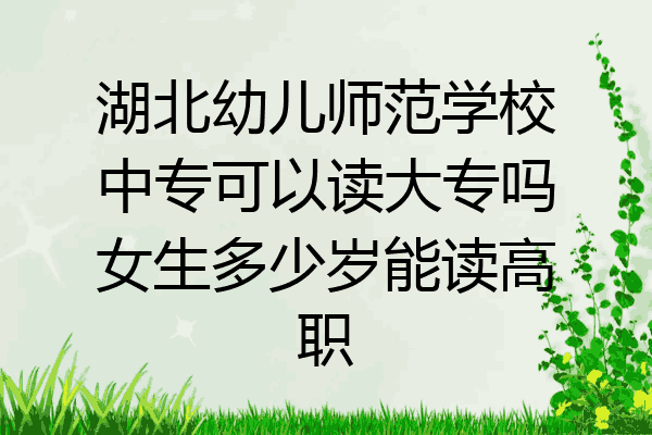 湖北幼儿师范学校中专可以读大专吗女生多少岁能读高职