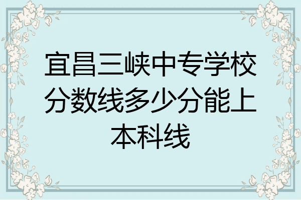 宜昌三峡中专学校分数线多少分能上本科线