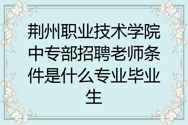 荆州职业技术学院中专部招聘老师条件是什么专业毕业生